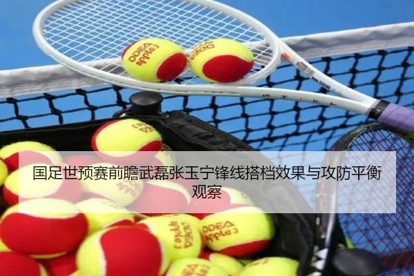 国足世预赛前瞻武磊张玉宁锋线搭档效果与攻防平衡观察