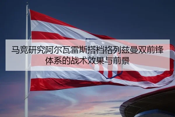 马竞研究阿尔瓦雷斯搭档格列兹曼双前锋体系的战术效果与前景