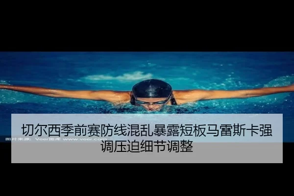 切尔西季前赛防线混乱暴露短板马雷斯卡强调压迫细节调整